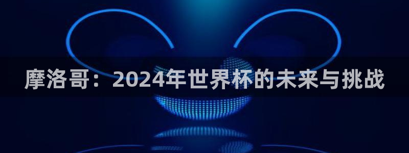 2026世界杯倒计时：摩洛哥：2024年世界杯的未来与挑战